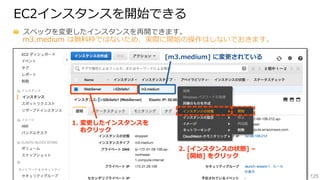 125
EC2インスタンスを開始できる
  スペックを変更更したインスタンスを再開できます。
m3.medium  は無料料枠ではないため、実際に開始の操作はしないでおきます。
1.  変更更したインスタンスを
 　  右クリック
[m3.medium]  に変更更されている
2.  [インスタンスの状態]  –
        [開始]  をクリック
 