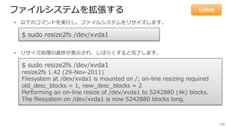158
ファイルシステムを拡張する
•  以下のコマンドを実⾏行行し、ファイルシステムをリサイズします。
•  リサイズ処理理の進捗が表⽰示され、しばらくすると完了了します。
$  sudo  resize2fs  /dev/xvda1
$  sudo  resize2fs  /dev/xvda1
resize2fs  1.42  (29-‐‑‒Nov-‐‑‒2011)
Filesystem  at  /dev/xvda1  is  mounted  on  /;  on-‐‑‒line  resizing  required
old_̲desc_̲blocks  =  1,  new_̲desc_̲blocks  =  2
Performing  an  on-‐‑‒line  resize  of  /dev/xvda1  to  5242880  (4k)  blocks.
The  ﬁlesystem  on  /dev/xvda1  is  now  5242880  blocks  long.
Linux
 