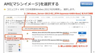 30
AMI(マシンイメージ)を選択する
  コミュニティ  AMI  で⽇日本語版Windws  2012  R2を検索索し、選択します。
3.  新しい⽇日付の  [選択]  をクリック
2.  [Windows_̲Server-‐‑‒2012-‐‑‒R2_̲RTM-‐‑‒Japanese-‐‑‒64Bit-‐‑‒Base]  を⼊入れて検索索
1.  [コミュニティ  AMI]  をクリック
Windows
 