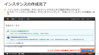 40
インスタンスの作成完了了
  「インスタンスの作成」ボタンをクリックすると完了了画⾯面が表⽰示されます。
右下の「インスタンスの表⽰示」ボタンをクリックして、作成したインスタンスを確認しま
す。
1.  [インスタンスの表⽰示]  をクリック
 