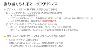 割り当てられる2つのIPアドレス
  デフォルトで2つのIPアドレスが割り当てられる
1)  パブリックIP  と  パブリックDNS  (*.amazonaws.com)  
⎼  インターネットから接続可能
⎼  パブリックサブネットで「⾃自動割り当てパブリック  IP」が有効であれば割り当てられる
⎼  インスタンスを停⽌止・開始すると別のIPに変わる
2)  プライベートIP  と  プライベートDNS  (*.internal)  
⎼  同⼀一リージョン内での通信に利利⽤用。インターネットから接続不不可
⎼  IP  アドレスは固定で、インスタンス作成時にIPを指定することもできる
  パブリックな固定IPアドレスをオプションで付けられる
•  Elastic  IP  アドレス(EIP)と呼ぶ
•  稼働しているEC2インスタンスに、瞬時に付け外しが可能
•  インスタンスにアサインしているときは料料⾦金金はかからない
 