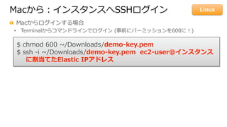 Macから：インスタンスへSSHログイン
  Macからログインする場合
•  Terminalからコマンドラインでログイン  (事前にパーミッションを600に！)
$  chmod  600  ~∼/Downloads/demo-‐‑‒key.pem
$  ssh  -‐‑‒i  ~∼/Downloads/demo-‐‑‒key.pem    ec2-‐‑‒user@インスタンス
に割当てたElastic  IPアドレス
Linux
 