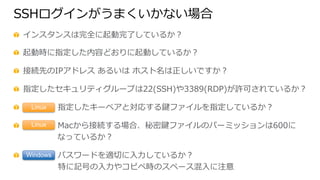 SSHログインがうまくいかない場合
  インスタンスは完全に起動完了了しているか？
  起動時に指定した内容どおりに起動しているか？
  接続先のIPアドレス  あるいは  ホスト名は正しいですか？
  指定したセキュリティグループは22(SSH)や3389(RDP)が許可されているか？
   　 　 　 　  指定したキーペアと対応する鍵ファイルを指定しているか？
   　 　 　 　  Macから接続する場合、秘密鍵ファイルのパーミッションは600に
 　 　 　 　  なっているか？
   　 　 　 　  パスワードを適切切に⼊入⼒力力しているか？
                          特に記号の⼊入⼒力力やコピペ時のスペース混⼊入に注意
Linux
Linux
Windows
 