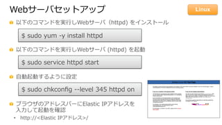 Webサーバセットアップ
  以下のコマンドを実⾏行行しWebサーバ（httpd)  をインストール
  以下のコマンドを実⾏行行しWebサーバ  (httpd)  を起動
  ⾃自動起動するように設定
  ブラウザのアドレスバーにElastic  IPアドレスを
⼊入⼒力力して起動を確認
•  http://<Elastic  IPアドレス>/
$  sudo  yum  -‐‑‒y  install  httpd
$  sudo  service  httpd  start
$  sudo  chkconﬁg  -‐‑‒-‐‑‒level  345  httpd  on  
Linux
 