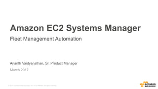 © 2017, Amazon Web Services, Inc. or its Affiliates. All rights reserved.
Ananth Vaidyanathan, Sr. Product Manager
March 2017
Amazon EC2 Systems Manager
Fleet Management Automation
 