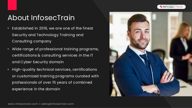 About InfosecTrain
• Established in 2016, we are one of the finest
Security and Technology Training and
Consulting company
• Wide range of professional training programs,
certifications & consulting services in the IT
and Cyber Security domain
• High-quality technical services, certifications
or customized training programs curated with
professionals of over 15 years of combined
experience in the domain
www.infosectrain.com | sales@infosectrain.com
 