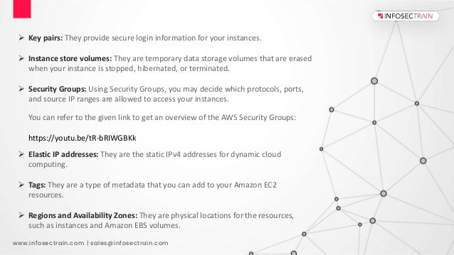 www.infosectrain.com | sales@infosectrain.com
 Key pairs: They provide secure login information for your instances.
 Instance store volumes: They are temporary data storage volumes that are erased
when your instance is stopped, hibernated, or terminated.
 Security Groups: Using Security Groups, you may decide which protocols, ports,
and source IP ranges are allowed to access your instances.
You can refer to the given link to get an overview of the AWS Security Groups:
https://youtu.be/tR-bRIWGBKk
 Elastic IP addresses: They are the static IPv4 addresses for dynamic cloud
computing.
 Tags: They are a type of metadata that you can add to your Amazon EC2
resources.
 Regions and Availability Zones: They are physical locations for the resources,
such as instances and Amazon EBS volumes.
 