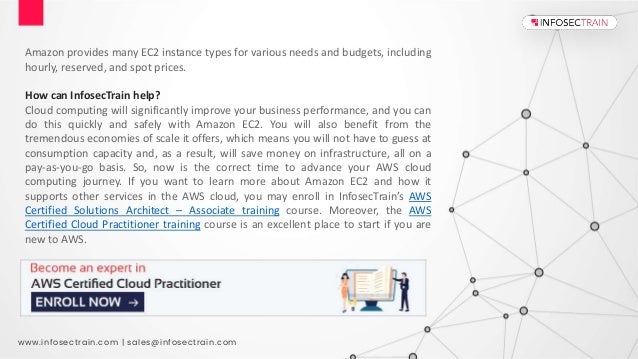 www.infosectrain.com | sales@infosectrain.com
Amazon provides many EC2 instance types for various needs and budgets, including
hourly, reserved, and spot prices.
How can InfosecTrain help?
Cloud computing will significantly improve your business performance, and you can
do this quickly and safely with Amazon EC2. You will also benefit from the
tremendous economies of scale it offers, which means you will not have to guess at
consumption capacity and, as a result, will save money on infrastructure, all on a
pay-as-you-go basis. So, now is the correct time to advance your AWS cloud
computing journey. If you want to learn more about Amazon EC2 and how it
supports other services in the AWS cloud, you may enroll in InfosecTrain’s AWS
Certified Solutions Architect – Associate training course. Moreover, the AWS
Certified Cloud Practitioner training course is an excellent place to start if you are
new to AWS.
 
