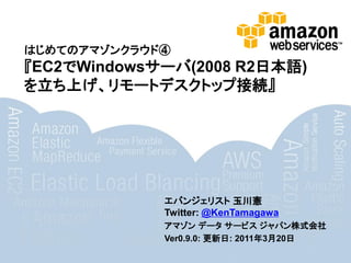 はじめてのアマゾンクラウド④
『EC2でWindowsサーバ(2008 R2日本語)
を立ち上げ、リモートデスクトップ接続』




             エバンジェリスト 玉川憲
             Twitter: @KenTamagawa
             アマゾン データ サービス ジャパン株式会社
             Ver0.9.0: 更新日: 2011年3月20日
 