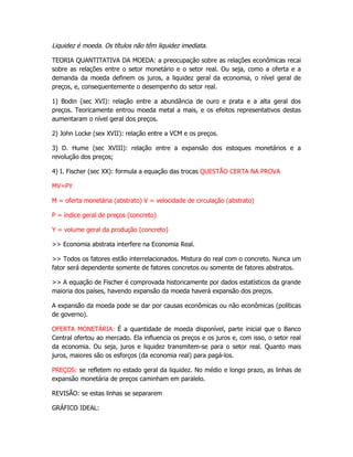 Liquidez é moeda. Os títulos não têm liquidez imediata.

TEORIA QUANTITATIVA DA MOEDA: a preocupação sobre as relações econômicas recai
sobre as relações entre o setor monetário e o setor real. Ou seja, como a oferta e a
demanda da moeda definem os juros, a liquidez geral da economia, o nível geral de
preços, e, consequentemente o desempenho do setor real.

1) Bodin (sec XVI): relação entre a abundância de ouro e prata e a alta geral dos
preços. Teoricamente entrou moeda metal a mais, e os efeitos representativos destas
aumentaram o nível geral dos preços.

2) John Locke (sex XVII): relação entre a VCM e os preços.

3) D. Hume (sec XVIII): relação entre a expansão dos estoques monetários e a
revolução dos preços;

4) I. Fischer (sec XX): formula a equação das trocas QUESTÃO CERTA NA PROVA

MV=PY

M = oferta monetária (abstrato) V = velocidade de circulação (abstrato)

P = índice geral de preços (concreto)

Y = volume geral da produção (concreto)

>> Economia abstrata interfere na Economia Real.

>> Todos os fatores estão interrelacionados. Mistura do real com o concreto. Nunca um
fator será dependente somente de fatores concretos ou somente de fatores abstratos.

>> A equação de Fischer é comprovada historicamente por dados estatísticos da grande
maioria dos países, havendo expansão da moeda haverá expansão dos preços.

A expansão da moeda pode se dar por causas econômicas ou não econômicas (políticas
de governo).

OFERTA MONETÁRIA: É a quantidade de moeda disponível, parte inicial que o Banco
Central ofertou ao mercado. Ela influencia os preços e os juros e, com isso, o setor real
da economia. Ou seja, juros e liquidez transmitem-se para o setor real. Quanto mais
juros, maiores são os esforços (da economia real) para pagá-los.

PREÇOS: se refletem no estado geral da liquidez. No médio e longo prazo, as linhas de
expansão monetária de preços caminham em paralelo.

REVISÃO: se estas linhas se separarem

GRÁFICO IDEAL:
 
