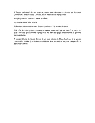 A forma tradicional de um governo pagar suas despesas é através de impostos
(aumentar a arrecadação). Contudo, essas medidas são impopulares.

Solução paliativa: IMPOSTO INFLACIONÁRIO.

1) Governo emite mais moeda.

2) Pessoas compram títulos do Governo ganhando 2% ao mês de juros.

3) A inflação que o governo causa faz a taxa de redesconto que ele paga ficar menor do
que a inflação que aumenta o preço que lhe deve ser pago. Dessa forma, o governo
ganha dinheiro.

A independência do Banco Central é um dos pilares do Plano Real que é a grande
contribuição de FHC (Lei de Responsabilidade Real, Estabilizar preços e Independência
do Banco Central)
 