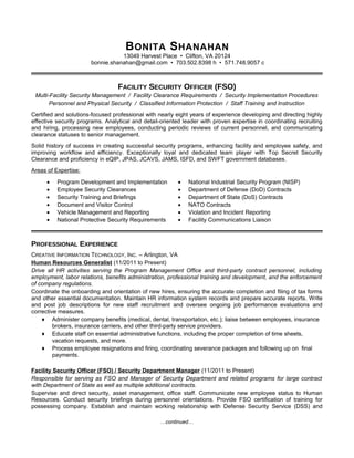 BONITA SHANAHAN
13049 Harvest Place • Clifton, VA 20124
bonnie.shanahan@gmail.com • 703.502.8398 h • 571.748.9057 c
FACILITY SECURITY OFFICER (FSO)
Multi-Facility Security Management / Facility Clearance Requirements / Security Implementation Procedures
Personnel and Physical Security / Classified Information Protection / Staff Training and Instruction
Certified and solutions-focused professional with nearly eight years of experience developing and directing highly
effective security programs. Analytical and detail-oriented leader with proven expertise in coordinating recruiting
and hiring, processing new employees, conducting periodic reviews of current personnel, and communicating
clearance statuses to senior management.
Solid history of success in creating successful security programs, enhancing facility and employee safety, and
improving workflow and efficiency. Exceptionally loyal and dedicated team player with Top Secret Security
Clearance and proficiency in eQIP, JPAS, JCAVS, JAMS, ISFD, and SWFT government databases.
Areas of Expertise:
• Program Development and Implementation
• Employee Security Clearances
• Security Training and Briefings
• Document and Visitor Control
• Vehicle Management and Reporting
• National Protective Security Requirements
• National Industrial Security Program (NISP)
• Department of Defense (DoD) Contracts
• Department of State (DoS) Contracts
• NATO Contracts
• Violation and Incident Reporting
• Facility Communications Liaison
PROFESSIONAL EXPERIENCE
CREATIVE INFORMATION TECHNOLOGY, INC. – Arlington, VA
Human Resources Generalist (11/2011 to Present)
Drive all HR activities serving the Program Management Office and third-party contract personnel, including
employment, labor relations, benefits administration, professional training and development, and the enforcement
of company regulations.
Coordinate the onboarding and orientation of new hires, ensuring the accurate completion and filing of tax forms
and other essential documentation. Maintain HR information system records and prepare accurate reports. Write
and post job descriptions for new staff recruitment and oversee ongoing job performance evaluations and
corrective measures.
♦ Administer company benefits (medical, dental, transportation, etc.); liaise between employees, insurance
brokers, insurance carriers, and other third-party service providers.
♦ Educate staff on essential administrative functions, including the proper completion of time sheets,
vacation requests, and more.
♦ Process employee resignations and firing, coordinating severance packages and following up on final
payments.
Facility Security Officer (FSO) / Security Department Manager (11/2011 to Present)
Responsible for serving as FSO and Manager of Security Department and related programs for large contract
with Department of State as well as multiple additional contracts.
Supervise and direct security, asset management, office staff. Communicate new employee status to Human
Resources. Conduct security briefings during personnel orientations. Provide FSO certification of training for
possessing company. Establish and maintain working relationship with Defense Security Service (DSS) and
…continued…
 