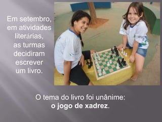 Em setembro,
em atividades
  literárias,
 as turmas
 decidiram
  escrever
   um livro.


        O tema do livro foi unânime:
            o jogo de xadrez.
 