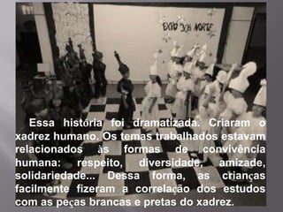 Essa história foi dramatizada. Criaram o
xadrez humano. Os temas trabalhados estavam
relacionados às formas de convivência
humana: respeito, diversidade, amizade,
solidariedade... Dessa forma, as crianças
facilmente fizeram a correlação dos estudos
com as peças brancas e pretas do xadrez.
 