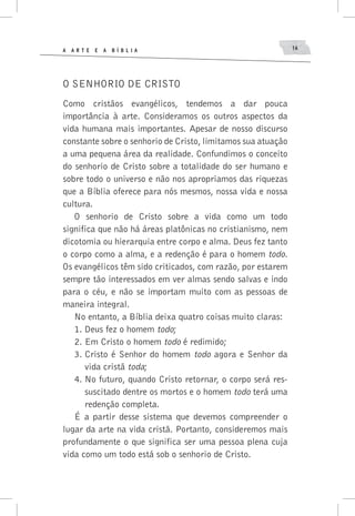 A A R T E E A B í B L I A 16
O senhorio de Cristo
Como cristãos evangélicos, tendemos a dar pouca
importância à arte. Consideramos os outros aspectos da
vida humana mais importantes. Apesar de nosso discurso
constante sobre o senhorio de Cristo, limitamos sua atuação
a uma pequena área da realidade. Confundimos o conceito
do senhorio de Cristo sobre a totalidade do ser humano e
sobre todo o universo e não nos apropriamos das riquezas
que a Bíblia oferece para nós mesmos, nossa vida e nossa
cultura.
O senhorio de Cristo sobre a vida como um todo
significa que não há áreas platônicas no cristianismo, nem
dicotomia ou hierarquia entre corpo e alma. Deus fez tanto
o corpo como a alma, e a redenção é para o homem todo.
Os evangélicos têm sido criticados, com razão, por estarem
sempre tão interessados em ver almas sendo salvas e indo
para o céu, e não se importam muito com as pessoas de
maneira integral.
No entanto, a Bíblia deixa quatro coisas muito claras:
1.	Deus fez o homem todo;
2.	Em Cristo o homem todo é redimido;
3.	Cristo é Senhor do homem todo agora e Senhor da
vida cristã toda;
4.	No futuro, quando Cristo retornar, o corpo será res-
suscitado dentre os mortos e o homem todo terá uma
redenção completa.
É a partir desse sistema que devemos compreender o
lugar da arte na vida cristã. Portanto, consideremos mais
profundamente o que significa ser uma pessoa plena cuja
vida como um todo está sob o senhorio de Cristo.
 
