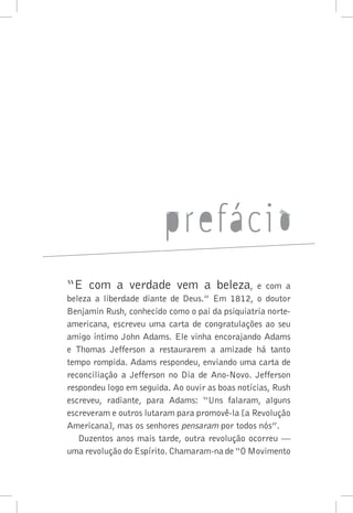 “E com a verdade vem a beleza, e com a
beleza a liberdade diante de Deus.” Em 1812, o doutor
Benjamin Rush, conhecido como o pai da psiquiatria norte-
americana, escreveu uma carta de congratulações ao seu
amigo íntimo John Adams. Ele vinha encorajando Adams
e Thomas Jefferson a restaurarem a amizade há tanto
tempo rompida. Adams respondeu, enviando uma carta de
reconciliação a Jefferson no Dia de Ano-Novo. Jefferson
respondeu logo em seguida. Ao ouvir as boas notícias, Rush
escreveu, radiante, para Adams: “Uns falaram, alguns
escreveram e outros lutaram para promovê-la [a Revolução
Americana], mas os senhores pensaram por todos nós”.
Duzentos anos mais tarde, outra revolução ocorreu —
uma revolução do Espírito. Chamaram-na de “O Movimento
 