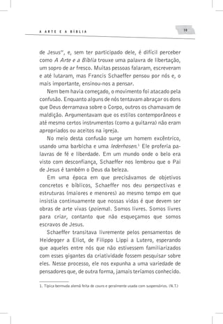 A A R T E E A B í B L I A 10
de Jesus”, e, sem ter participado dele, é difícil perceber
como A Arte e a Bíblia trouxe uma palavra de libertação,
um sopro de ar fresco. Muitas pessoas falaram, escreveram
e até lutaram, mas Francis Schaeffer pensou por nós e, o
mais importante, ensinou-nos a pensar.
Nem bem havia começado, o movimento foi atacado pela
confusão. Enquanto alguns de nós tentavam abraçar os dons
que Deus derramava sobre o Corpo, outros os chamavam de
maldição. Argumentavam que os estilos contemporâneos e
até mesmo certos instrumentos (como a guitarra) não eram
apropriados ou aceitos na igreja.
No meio desta confusão surge um homem excêntrico,
usando uma barbicha e uma lederhosen.1
Ele proferia pa-
lavras de fé e liberdade. Em um mundo onde o belo era
visto com desconfiança, Schaeffer nos lembrou que o Pai
de Jesus é também o Deus da beleza.
Em uma época em que precisávamos de objetivos
concretos e bíblicos, Schaeffer nos deu perspectivas e
estruturas (maiores e menores) ao mesmo tempo em que
insistia continuamente que nossas vidas é que devem ser
obras de arte vivas (poiema). Somos livres. Somos livres
para criar, contanto que não esqueçamos que somos
escravos de Jesus.
Schaeffer transitava livremente pelos pensamentos de
Heidegger a Eliot, de Filippo Lippi a Lutero, esperando
que aqueles entre nós que não estivessem familiarizados
com esses gigantes da criatividade fossem pesquisar sobre
eles. Nesse processo, ele nos expunha a uma variedade de
pensadores que, de outra forma, jamais teríamos conhecido.
1.	Típica bermuda alemã feita de couro e geralmente usada com suspensórios. (N.T.)
 