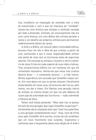 A A R T E E A B í B L I A 11
Sua insistência na integração do conteúdo com o meio
de transmissão e com o que ele chamava de “validade”
trouxe-nos uma diretiva que dissipou a confusão causada
por toda a dissensão. Contudo, seu encorajamento não era
uma carta branca; era uma defesa dos artistas perante a
igreja e um desafio aos próprios artistas para permanecer
redentoramente dentro da igreja.
A Arte e a Bíblia, um manual sobre criatividade bíblica,
buscava fixar em nós a ideia de que criamos a partir de
uma cosmovisão e que é nossa responsabilidade alinhar
este ponto de vista com as Escrituras antes de seguirmos
adiante. Ele encoraja os artistas a levarem a sério o senho-
rio de Jesus Cristo em cada aspecto de suas vidas criativas.
Traz esclarecimento bíblico em um momento em que ele
certamente necessário. Alerta-nos que nossa luta criativa
deveria durar — e certamente duraria — a vida inteira.
Minha experiência tem provado que Schaeffer estava cer-
to. Em uma época em que as portas estavam literalmente
sendo batidas em nossa cara, ele procurou abri-las ou, pelo
menos, nos dar a chave. Ele libertou uma geração inteira
de artistas ao mesmo tempo em que nos pôs debaixo do
suave jugo da autoridade das Escrituras — tudo submetido
à Palavra de Deus.
Talvez você esteja pensando: “Mas tudo isso se passou
há mais de uma geração. Que lugar Schaeffer ocupa hoje?”.
Certamente não é o bastante dizer que “este livro pode falar
a uma geração completamente nova”. Hoje, mais de trinta
anos após Schaeffer tê-lo escrito, muitos de nós acreditam
que um novo movimento está surgindo. Esperamos e
confiamos que o lançamento desta nova edição de A Arte e
 