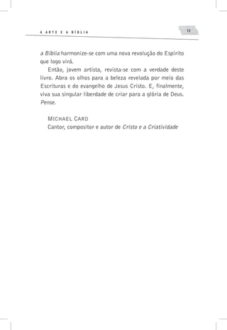 A A R T E E A B í B L I A 12
a Bíblia harmonize-se com uma nova revolução do Espírito
que logo virá.
Então, jovem artista, revista-se com a verdade deste
livro. Abra os olhos para a beleza revelada por meio das
Escrituras e do evangelho de Jesus Cristo. E, finalmente,
viva sua singular liberdade de criar para a glória de Deus.
Pense.
Michael Card
Cantor, compositor e autor de Cristo e a Criatividade
 