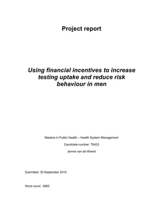 Project report
Using financial incentives to increase
testing uptake and reduce risk
behaviour in men
Masters in Public Health – Health System Management
Candidate number: T6423
Jennie van de Weerd
Submitted: 30 September 2010
Word count: 6963
 