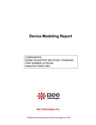 Device Modeling Report




COMPONENTS:
DIODE/ SCHOOTTKY RECTIFIER / STANDARD
PART NUMBER: EC30LA02
MANUFACTURER: NIEC




              Bee Technologies Inc.


 All Rights Reserved Copyright (C) Bee Technologies Inc. 2004
 
