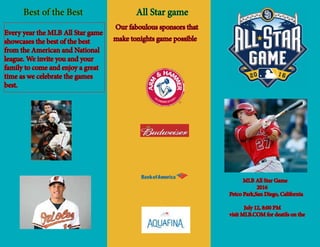 MLB All Star Game
	 2016
Petco Park,San Diego, California
	 July 12, 8:00 PM
visit MLB.COM for deatils on the
		 All Star game
	
	 Best of the Best
Our faboulous sponsors that
make tonights game possible
Every year the MLB All Star game
showcases the best of the best
from the American and National
league. We invite you and your
family to come and enjoy a great
time as we celebrate the games
best.
 