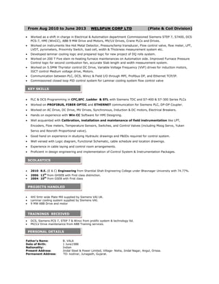 From Aug 2010 to June 2013 WELSPUN CORP LTD (Plate & Coil Division)
Worked as a shift in charge in Electrical & Automation department Commissioned Siemens STEP 7, S7400, DCS
PCS-7, HMI (WinCC), ABB 9 MW Drive and Motors, MV/LV Drives, Crane PLCs and Drives.
Worked on instruments like Hot Metal Detector, Pressure/temp transducer, Flow control valve, flow meter, LPT,
LVDT, pyrometers, Proximity Switch, load cell, width & Thickness measurement system etc.
Developed laminar cooling logic and prepared logic for new project of DQ rolls system.
Worked on 200 T Five stein re-heating furnace maintenances on Automation side. Improved Furnace Pressure
Control logic for second combustion fan, accurate Slab length and width measurement system.
Worked on 5.5MW Thyristor control DC Drive, Variable Voltage Frequency (VVF) drives for induction motors,
IGCT control Medium voltage drive, Motors.
Communication between PLC, DCS, Wincc & Field I/O through MPI, Profibus DP, and Ethernet TCP/IP.
Commissioned closed loop PID control system for Laminar cooling system flow control valve
PLC & DCS Programming in CFC,SFC ,Ladder & STL with Siemens TDC and S7-400 & S7-300 Series PLCs
Worked on PROFIBUS, FIBER OPTIC and ETHERNET communication for Siemens PLC, DP-DP Coupler.
Worked on AC Drive, DC Drive, MV Drives, Synchronous, Induction & DC motors, Electrical Breakers.
Hands on experience with Win CC Software for HMI Designing.
Well acquainted with Calibration, installation and maintenance of field instrumentation like LPT,
Encoders, Flow meters, Temperature Sensors, Switches, and Control Valves (including Moog Servo, Yuken
Servo and Rexroth Proportional valve).
Good hand on experience in studying Hydraulic drawings and P&IDs required for control system.
Well versed with Logic diagram, Functional Schematic, cable schedule and location drawings.
Experience in cable laying and control room arrangements.
Proficient in design engineering and implementation of Control System & Instrumentation Packages.
2010: B.E. (E & C) Engineering from Shantilal Shah Engineering College under Bhavnagar University with 74.77%.
2006: 12th
from GHSEB with First class distinction.
2004: 10th
from GSEB with First class
4HI 5mtr wide Plate Mill supplied by Siemens VAI UK.
Laminar cooling system supplied by Siemens VAI.
9 MW ABB Drive and motor
DCS, Siemens PCS 7, STEP 7 & Wincc from prolific system & technology ltd.
MV/LV Drive maintenance from ABB Training services.
Father’s Name: B. VALA
Date of Birth: 1 June1988
Nationality: Indian
Present Address: Jindal Steel & Power Limited, Village- Nisha, Jindal Nagar, Angul, Orissa.
Permanent Address: TO- kodinar, Junagadh, Gujarat.
KEY SKILLS
SCOLASTICS
PROJECTS HANDLED
TRAININGS RECEIVED
PERSONAL DETAILS
 