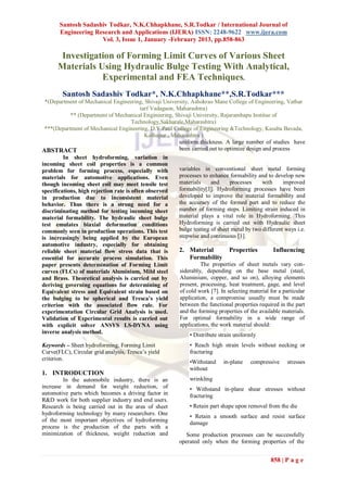Santosh Sadashiv Todkar, N.K.Chhapkhane, S.R.Todkar / International Journal of
       Engineering Research and Applications (IJERA) ISSN: 2248-9622 www.ijera.com
                     Vol. 3, Issue 1, January -February 2013, pp.858-863

       Investigation of Forming Limit Curves of Various Sheet
      Materials Using Hydraulic Bulge Testing With Analytical,
                 Experimental and FEA Techniques.
        Santosh Sadashiv Todkar*, N.K.Chhapkhane**,S.R.Todkar***
 *(Department of Mechanical Engineering, Shivaji University, Ashokrao Mane College of Engineering, Vathar
                                           tarf Vadagaon, Maharashtra)
            ** (Department of Mechanical Engineering, Shivaji University, Rajarambapu Institue of
                                       Technology,Sakharale,Maharashtra)
 ***(Department of Mechanical Engineering, D.Y.Patil College of Engineering &Technology, Kasaba Bavada,
                                             Kolhapur , Maharashtra )
                                                           uniform thickness. A large number of studies have
ABSTRACT                                                   been carried out to optimize design and process
         In sheet hydroforming, variation in
incoming sheet coil properties is a common
problem for forming process, especially with               variables in conventional sheet metal forming
materials for automotive applications. Even                processes to enhance formability and to develop new
though incoming sheet coil may meet tensile test           materials     and       processes   with      improved
specifications, high rejection rate is often observed      formability[3]. Hydroforming processes have been
in production due to inconsistent material                 developed to improve the material formability and
behavior. Thus there is a strong need for a                the accuracy of the formed part and to reduce the
discriminating method for testing incoming sheet           number of forming steps. Limiting strain induced in
material formability. The hydraulic sheet bulge            material plays a vital role in Hydroforming. This
test emulates biaxial deformation conditions               Hydroforming is carried out with Hydraulic sheet
commonly seen in production operations. This test          bulge testing of sheet metal by two different ways i.e.
is increasingly being applied by the European              stepwise and continuous [1].
automotive industry, especially for obtaining
reliable sheet material flow stress data that is           2. Material            Properties        Influencing
essential for accurate process simulation. This                 Formability
paper presents determination of Forming Limit                        The properties of sheet metals vary con-
curves (FLCs) of materials Aluminium, Mild steel           siderably, depending on the base metal (steel,
and Brass. Theoretical analysis is carried out by          Aluminium, copper, and so on), alloying elements
deriving governing equations for determining of            present, processing, heat treatment, gage, and level
Equivalent stress and Equivalent strain based on           of cold work [7]. In selecting material for a particular
the bulging to be spherical and Tresca’s yield             application, a compromise usually must be made
criterion with the associated flow rule. For               between the functional properties required in the part
experimentation Circular Grid Analysis is used.            and the forming properties of the available materials.
Validation of Experimental results is carried out          For optimal formability in a wide range of
with explicit solver ANSYS LS-DYNA using                   applications, the work material should:
inverse analysis method.
                                                                • Distribute strain uniformly
Keywords – Sheet hydroforming, Forming Limit                    • Reach high strain levels without necking or
Curve(FLC), Circular grid analysis, Tresca‟s yield              fracturing
criterion.
                                                                •Withstand     in-plane    compressive     stresses
                                                                without
1. INTRODUCTION
        In the automobile industry, there is an                 wrinkling
increase in demand for weight reduction, of                     • Withstand in-plane shear stresses without
automotive parts which becomes a driving factor in              fracturing
R&D work for both supplier industry and end users.
Research is being carried out in the area of sheet              • Retain part shape upon removal from the die
hydroforming technology by many researchers. One
                                                                • Retain a smooth surface and resist surface
of the most important objectives of hydroforming
                                                                damage
process is the production of the parts with a
minimization of thickness, weight reduction and               Some production processes can be successfully
                                                           operated only when the forming properties of the


                                                                                                   858 | P a g e
 