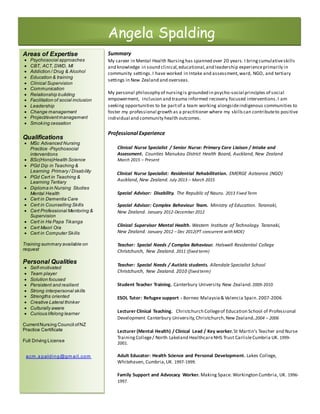 Summary
My career in Mental Health Nursinghas spanned over 20 years. I bring cumulativeskills
and knowledge in sound clinical,educational,and leadership experienceprimarily in
community settings.I have worked in Intake and assessment,ward, NGO, and tertiary
settings in New Zealand and overseas.
My personal philosophy of nursingis grounded in psycho-social principles of social
empowerment, inclusion and trauma informed recovery focused interventions.I am
seeking opportunities to be partof a team working alongsideindigenous communities to
foster my professional growth as a practitioner where my skillscan contributeto positive
individual and community health outcomes.
Professional Experience
Clinical Nurse Specialist / Senior Nurse: Primary Care Liaison / Intake and
Assessment. Counties Manukau District Health Board, Auckland, New Zealand
March 2015 – Present
Clinical Nurse Specialist: Residential Rehabilitation. EMERGE Aotearoa (NGO)
Auckland, New Zealand. July 2013 – March 2015
Special Advisor: Disability. The Republic of Nauru. 2013 Fixed Term
Special Advisor: Complex Behaviour Team. Ministry of Education. Taranaki,
New Zealand. January 2012-December 2012
Clinical Supervisor Mental Health. Western Institute of Technology. Taranaki,
New Zealand. January 2012 – Dec 2012(PT concurrent with MOE)
Teacher: Special Needs / Complex Behaviour. Halswell Residential College
Christchurch, New Zealand. 2011 (fixed term)
Teacher: Special Needs / Autistic students. Allendale Specialist School
Christchurch, New Zealand. 2010 (fixed term)
Student Teacher Training. Canterbury University.New Zealand.2009-2010
ESOL Tutor: Refugee support - Borneo Malaysia& Valencia Spain.2007-2006
Lecturer Clinical Teaching. Christchurch Collegeof Education School of Professional
Development Canterbury University, Christchurch,New Zealand.2004 – 2006
Lecturer (Mental Health) / Clinical Lead / Key worker.St Martin’s Teacher and Nurse
TrainingCollege/ North Lakeland HealthcareNHS Trust CarlisleCumbria UK. 1999-
2001.
Adult Educator: Health Science and Personal Development. Lakes College,
Whitehaven, Cumbria,UK. 1997-1999.
Family Support and Advocacy Worker. Making Space. Workington Cumbria, UK. 1996-
1997.
Angela Spalding
Areas of Expertise
 Psychosocial approaches
 CBT, ACT, DWD, MI
 Addiction / Drug & Alcohol
 Education & training
 Clinical Supervision
 Communication
 Relationship building
 Facilitation of social inclusion
 Leadership
 Change management
 Project/eventmanagement
 Smoking cessation
Qualifications
 MSc Advanced Nursing
Practice -Psychosocial
interventions
 BSc(Hons)Health Science
 PGd Dip in Teaching &
Learning Primary / Disability
 PGd Cert in Teaching &
Learning Tertiary
 Diploma in Nursing Studies
Mental Health
 Cert in Dementia Care
 Cert in Counselling Skills
 Cert Professional Mentoring &
Supervision
 Cert in He Papa Tikanga
 Cert Maori Ora
 Cert in Computer Skills
Training summary available on
request
Personal Qualities
 Self-motivated
 Team player
 Solution focused
 Persistent and resilient
 Strong interpersonal skills
 Strengths oriented
 Creative Lateral thinker
 Culturally aware
 Curious lifelong learner
CurrentNursing Council ofNZ
Practice Certificate
Full Driving License
acm .s palding@gm ail.com
 