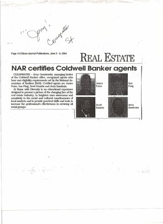. Page 14 Citizeo-JournalPublications, June 3 ~9; 2004
REAL ESTATE·
NAR certifi~sColdwell Banker ggents
CLEARWATER ~ Jeny Gonsiewski, managipg broker
of the Coldwell Banker office, recognized agents who
..have met eligibilityrequfrements set by the National As-
sociation of Reftltors (NAR). Certified agents are Janice
Pulse, Sue Flaig, Scott Daniels and Jeny SJ:tiektala.
. At Home With Diversity is an educational experience
designed to present a picture of the changing face of the
real estate industry, to heighten ones awareness and
sensitivity to the social and cultural constituencies of .
local markets and toprovide practical skills·and tools to ..
mcrease the professional's effectiveness ill Servicing. all
social groups.
Sue
Flaig
 