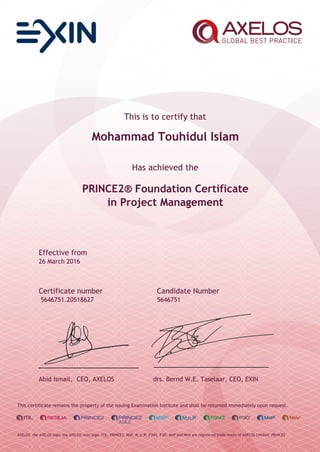 This is to certify that
Mohammad Touhidul Islam
Has achieved the
PRINCE2® Foundation Certificate
in Project Management
Effective from
26 March 2016
Certificate number Candidate Number
5646751.20518627 5646751
Abid Ismail, CEO, AXELOS drs. Bernd W.E. Taselaar, CEO, EXIN
This certificate remains the property of the issuing Examination Institute and shall be returned immediately upon request.
AXELOS, the AXELOS logo, the AXELOS swirl logo, ITIL, PRINCE2, MSP, M_o_R, P3M3, P3O, MoP and MoV are registered trade marks of AXELOS Limited. PRINCE2
 