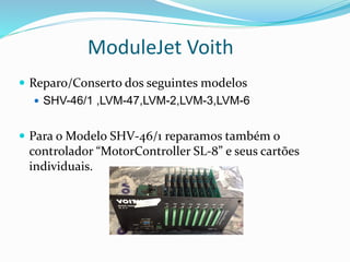 ModuleJet Voith
 Reparo/Conserto dos seguintes modelos
 SHV-46/1 ,LVM-47,LVM-2,LVM-3,LVM-6
 Para o Modelo SHV-46/1 reparamos também o
controlador “MotorController SL-8” e seus cartões
individuais.
 