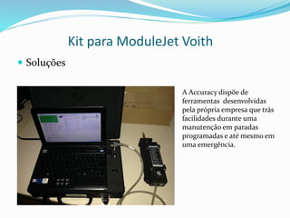 Kit para ModuleJet Voith
 Soluções
A Accuracy dispõe de
ferramentas desenvolvidas
pela própria empresa que trás
facilidades durante uma
manutenção em paradas
programadas e até mesmo em
uma emergência.
 