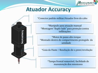 Atuador Accuracy
*Manipulo para atuação manual
*Montagem “duplo lado” para proteção contra
infiltrações
*Motor de passo alto torque
*Montado dentro de compartimento protegido da
umidade
*Guia da Haste / Resolução de 0,5mm/revolução
*Tampa frontal removível, facilidade de
manutenção dos retentores
*Conector padrão militar/Atuador livre do cabo
 