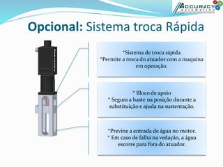 Opcional: Sistema troca Rápida
*Sistema de troca rápida
*Permite a troca do atuador com a maquina
em operação.
* Bloco de apoio
* Segura a haste na posição durante a
substituição e ajuda na sustentação.
*Previne a entrada de água no motor.
* Em caso de falha na vedação, a água
escorre para fora do atuador.
 
