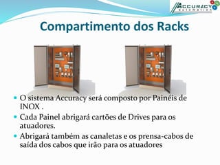 Compartimento dos Racks
 O sistema Accuracy será composto por Painéis de
INOX .
 Cada Painel abrigará cartões de Drives para os
atuadores.
 Abrigará também as canaletas e os prensa-cabos de
saída dos cabos que irão para os atuadores
 