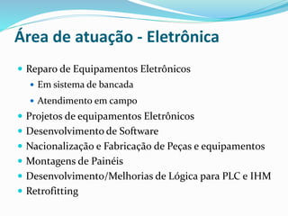 Área de atuação - Eletrônica
 Reparo de Equipamentos Eletrônicos
 Em sistema de bancada
 Atendimento em campo
 Projetos de equipamentos Eletrônicos
 Desenvolvimento de Software
 Nacionalização e Fabricação de Peças e equipamentos
 Montagens de Painéis
 Desenvolvimento/Melhorias de Lógica para PLC e IHM
 Retrofitting
 