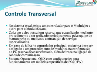  No sistema atual, existe um controlador para o ModuleJet e
outro para o ModuleSteam.
 Cada um deles possui um reserva, que é atualizado mediante
procedimento a ser realizado periodicamente pela equipe de
manutenção ou mediante contratação de serviços
especializados.
 Em caso de falha no controlador principal, o sistema deve ser
desligado e um procedimento de mudança na configuração
do PC reserva deve ser efetuado, além de troca na ligação de
cabos de comunicação.
 Sistema Operacional QNX com configurações para
funcionamento em modelos específicos de PCs (HW).
 
