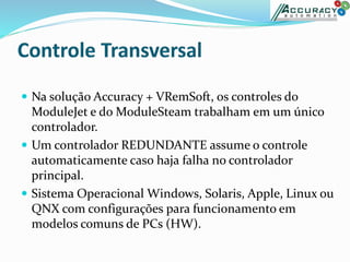  Na solução Accuracy + VRemSoft, os controles do
ModuleJet e do ModuleSteam trabalham em um único
controlador.
 Um controlador REDUNDANTE assume o controle
automaticamente caso haja falha no controlador
principal.
 Sistema Operacional Windows, Solaris, Apple, Linux ou
QNX com configurações para funcionamento em
modelos comuns de PCs (HW).
 