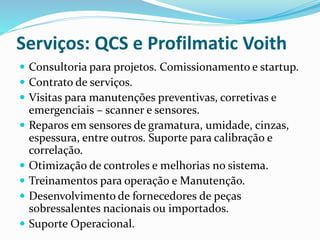  Consultoria para projetos. Comissionamento e startup.
 Contrato de serviços.
 Visitas para manutenções preventivas, corretivas e
emergenciais – scanner e sensores.
 Reparos em sensores de gramatura, umidade, cinzas,
espessura, entre outros. Suporte para calibração e
correlação.
 Otimização de controles e melhorias no sistema.
 Treinamentos para operação e Manutenção.
 Desenvolvimento de fornecedores de peças
sobressalentes naci0nais ou importados.
 Suporte Operacional.
Serviços: QCS e Profilmatic Voith
 
