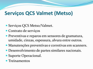 Serviços QCS Valmet (Metso)
 Serviços QCS Metso/Valmet.
 Contrato de serviços
 Preventivas e reparos em sensores de gramatura,
umidade, cinzas, espessura, alvura entre outros.
 Manutenções preventivas e corretivas em scanners.
 Desenvolvimento de partes similares nacionais.
 Suporte Operacional.
 Treinamentos
 
