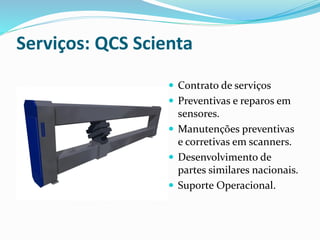 Serviços: QCS Scienta
 Contrato de serviços
 Preventivas e reparos em
sensores.
 Manutenções preventivas
e corretivas em scanners.
 Desenvolvimento de
partes similares nacionais.
 Suporte Operacional.
 