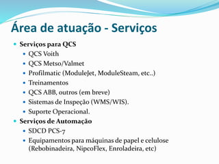 Área de atuação - Serviços
 Serviços para QCS
 QCS Voith
 QCS Metso/Valmet
 Profilmatic (ModuleJet, ModuleSteam, etc..)
 Treinamentos
 QCS ABB, outros (em breve)
 Sistemas de Inspeção (WMS/WIS).
 Suporte Operacional.
 Serviços de Automação
 SDCD PCS-7
 Equipamentos para máquinas de papel e celulose
(Rebobinadeira, NipcoFlex, Enroladeira, etc)
 