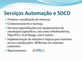 Serviços Automação e SDCD
 Projetos e atualização de sistemas.
 Comissionamento e startup.
 Serviços especializados em equipamentos de
automação específicos, tais como rebobinadeiras,
NipcoFlex, EcoChange, entre outros.
 Implementação de soluções e lógicas para sistemas
novos e atualizações. Melhorias em sistemas
existentes.
 Representante:
 