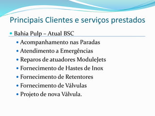  Bahia Pulp – Atual BSC
 Acompanhamento nas Paradas
 Atendimento a Emergências
 Reparos de atuadores ModuleJets
 Fornecimento de Hastes de Inox
 Fornecimento de Retentores
 Fornecimento de Válvulas
 Projeto de nova Válvula.
Principais Clientes e serviços prestados
 