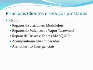  Klabin
 Reparos de atuadores ModuleJets
 Reparos de Válvulas de Vapor Tasowheel
 Reparo de Drives e Fontes MARQUIP
 Acompanhamento em paradas
 Atendimento Emergenciais
Principais Clientes e serviços prestados
 