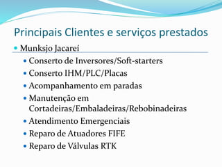  Munksjo Jacareí
 Conserto de Inversores/Soft-starters
 Conserto IHM/PLC/Placas
 Acompanhamento em paradas
 Manutenção em
Cortadeiras/Embaladeiras/Rebobinadeiras
 Atendimento Emergenciais
 Reparo de Atuadores FIFE
 Reparo de Válvulas RTK
Principais Clientes e serviços prestados
 