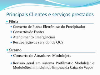  Fibria
 Conserto de Placas Eletrônicas do Precipitador
 Consertos de Fontes
 Atendimento Emergênciais
 Recuperação de servidor de QCS
 Revisão geral em sistema Profilmatic ModuleJet e
ModuleSteam, incluindo limpeza da Caixa de Vapor
 Suzano
 Conserto de Atuadores ModuleJets
Principais Clientes e serviços prestados
 