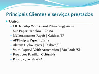  Outros
 CBTI-Philip Morris Saint Petersburg|Russia
 Sun Paper- Yanzhou | China
 Melhoramentos Papeis | Caieiras/SP
 APP,Pulp & Paper | China
 Alstom Hydro Power | Taubaté/SP
 Voith Paper & Voith Automation | São Paulo/SP
 Productos Familia | Colômbia
 Pisa | Jaguariaíva/PR
Principais Clientes e serviços prestados
 