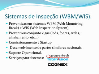 Sistemas de Inspeção (WBM/WIS).
 Preventivas em sistemas WBM (Web Monotring
Break) e WIS (Web Inspection System).
 Preventivas conjunto vigas (leds, fontes, redes,
alinhamento, etc…)
 Comissionamento e Startup
 Desenvolvimento de partes similares nacionais.
 Suporte Operacional.
 Serviços para sistemas:
 